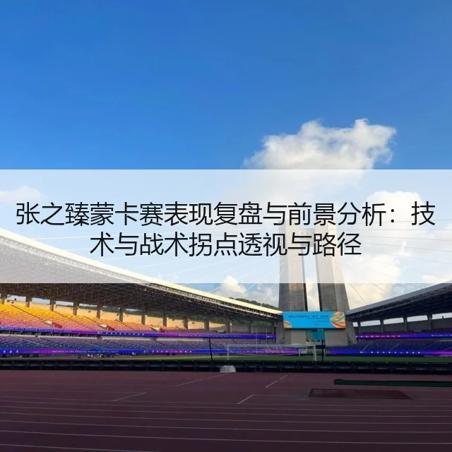 张之臻蒙卡赛表现复盘与前景分析：技术与战术拐点透视与路径